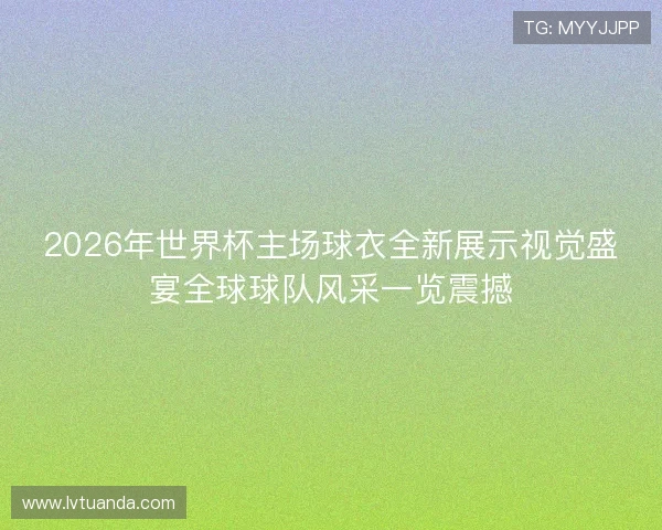 2026年世界杯主场球衣全新展示视觉盛宴全球球队风采一览震撼