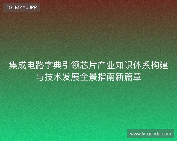集成电路字典引领芯片产业知识体系构建与技术发展全景指南新篇章
